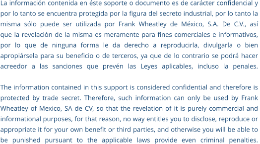 La información contenida en éste soporte o documento es de carácter confidencial y  por lo tanto se encuentra protegida por la figura del secreto industrial, por lo tanto la  misma sólo puede ser utilizada por Frank Wheatley de México, S.A. De C.V., así  que la revelación de la misma es meramente para fines comerciales e informativos,  por lo que de ninguna forma le da derecho a reproducirla, divulgarla o bien  apropiársela para su beneficio o de terceros, ya que de lo contrario se podrá hacer  acreedor a las sanciones que prevén las Leyes aplicables, incluso la penales.  The information contained in this support is considered confidential and therefore is  protected by trade secret. Therefore, such information can only be used by Frank  Wheatley of Mexico, SA de CV, so that the revelation of it is purely commercial and  informational purposes, for that reason, no way entitles you to disclose, reproduce or  appropriate it for your own benefit or third parties, and otherwise you will be able to  be punished pursuant to the applicable laws provide even criminal penalties.